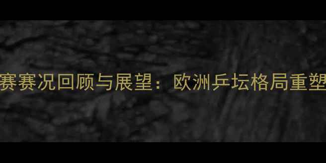 图片 欧洲乒乓球锦标赛赛况回顾与展望：欧洲乒坛格局重塑与技术创新观察