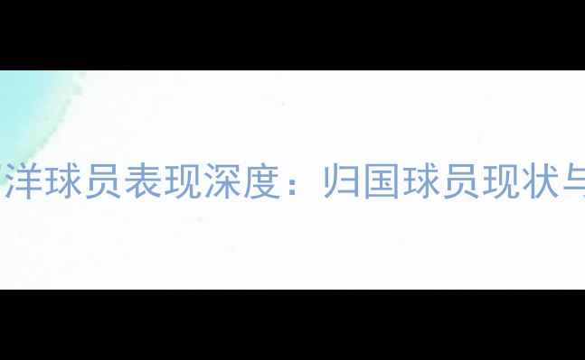 图片 欧洲五大联赛留洋球员表现深度：归国球员现状与留洋趋势报告2