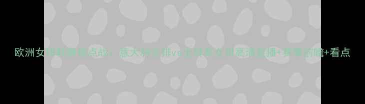 图片 欧洲女排联赛焦点战：意大利女排vs土耳其女排高清直播+赛事前瞻+看点