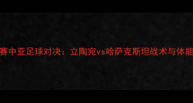 图片 欧洲杯预选赛中亚足球对决：立陶宛vs哈萨克斯坦战术与体能成胜负关键