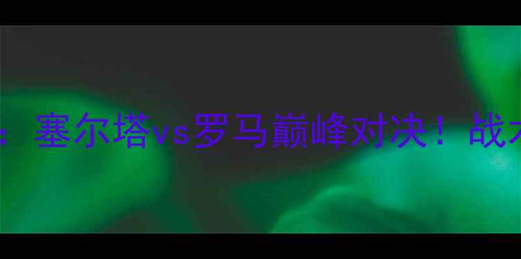 图片 欧洲杯预选赛焦点战：塞尔塔vs罗马巅峰对决！战术与历史交锋数据全2