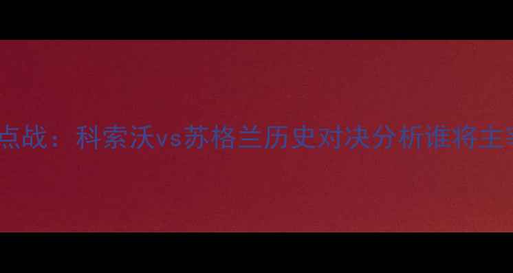 图片 欧洲杯预选赛焦点战：科索沃vs苏格兰历史对决分析谁将主宰巴尔干半岛？1