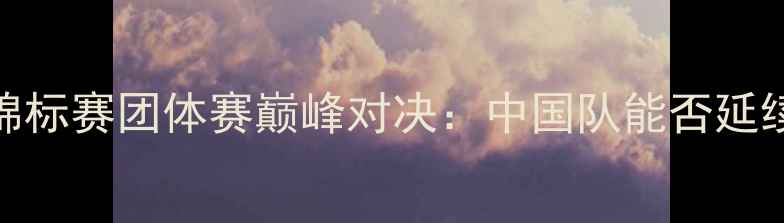 图片 欧洲羽毛球锦标赛团体赛巅峰对决：中国队能否延续霸主传奇？