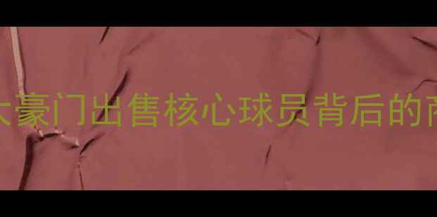 图片 欧洲足坛转会风暴：五大豪门出售核心球员背后的商业逻辑与球队战略调整