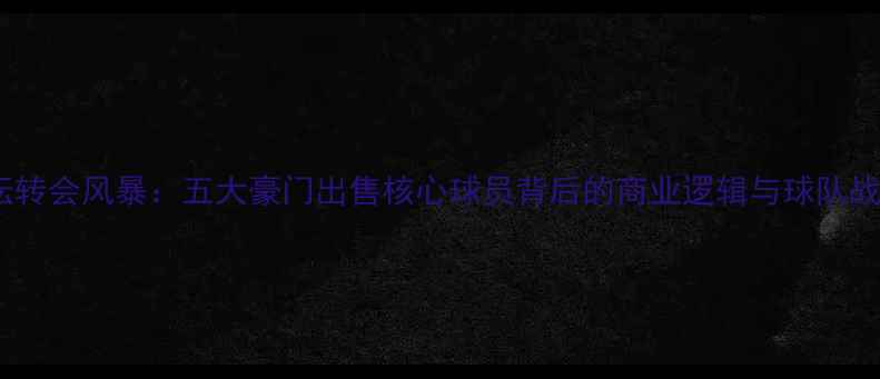 图片 欧洲足坛转会风暴：五大豪门出售核心球员背后的商业逻辑与球队战略调整1