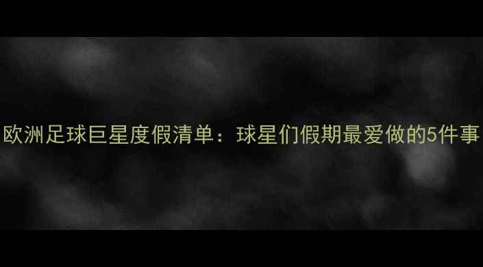 图片 欧洲足球巨星度假清单：球星们假期最爱做的5件事