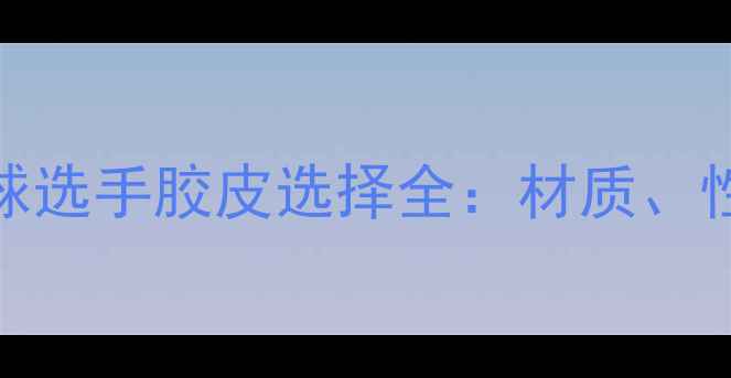 图片 欧洲顶尖乒乓球选手胶皮选择全：材质、性能与实战技巧
