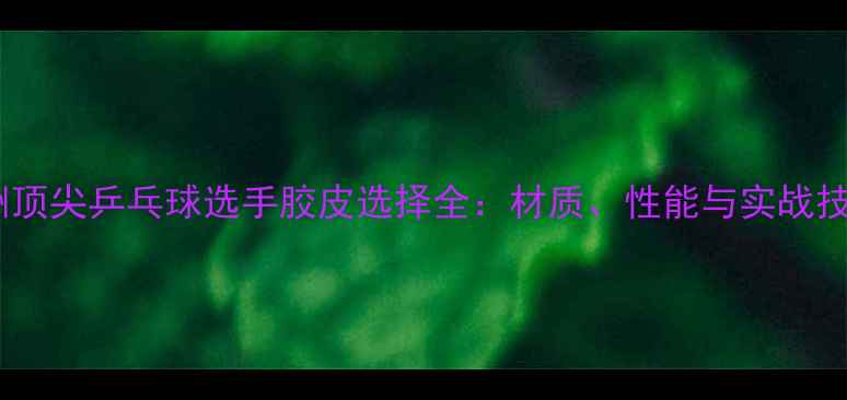 图片 欧洲顶尖乒乓球选手胶皮选择全：材质、性能与实战技巧1