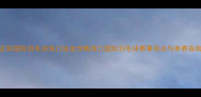 图片 正和国际羽毛球海口站全攻略海口国际羽毛球赛事亮点与参赛指南