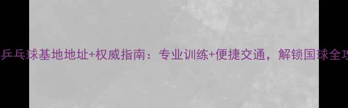 图片 正定乒乓球基地地址+权威指南：专业训练+便捷交通，解锁国球全攻略2