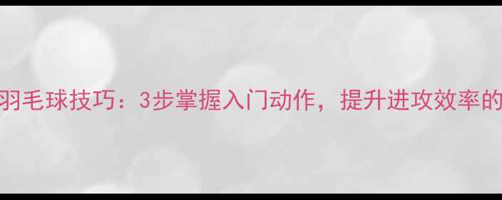 图片 正手挑球羽毛球技巧：3步掌握入门动作，提升进攻效率的实战教学