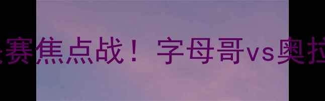图片 步行者vs热火第四场：东部决赛焦点战！字母哥vs奥拉迪波对决，谁将主宰比赛？1