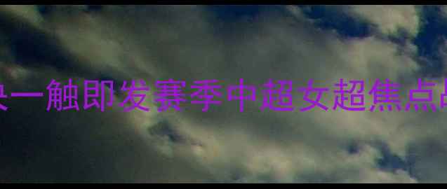 图片 武汉VS上海！女超巅峰对决一触即发赛季中超女超焦点战全｜战术、球星、胜负手