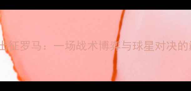 图片 比尔森率队出征罗马：一场战术博弈与球星对决的巅峰对决！2