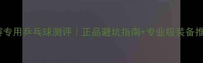 图片 比赛专用乒乓球测评｜正品避坑指南+专业级装备推荐1