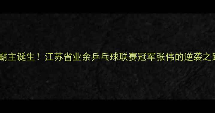 图片 江苏乒乓球新霸主诞生！江苏省业余乒乓球联赛冠军张伟的逆袭之路与训练秘籍1
