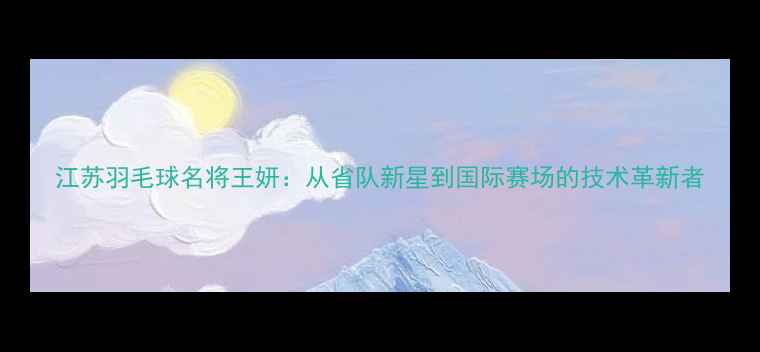 图片 江苏羽毛球名将王妍：从省队新星到国际赛场的技术革新者