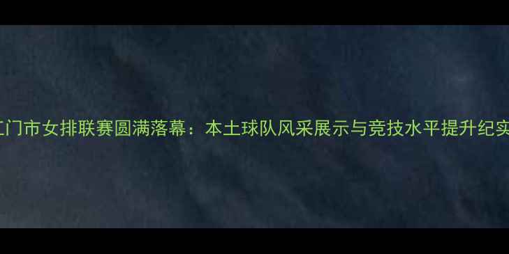 图片 江门市女排联赛圆满落幕：本土球队风采展示与竞技水平提升纪实1