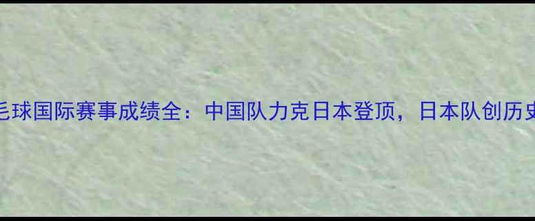 图片 汤尤杯羽毛球国际赛事成绩全：中国队力克日本登顶，日本队创历史最佳战绩