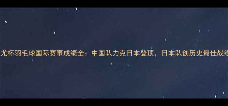 图片 汤尤杯羽毛球国际赛事成绩全：中国队力克日本登顶，日本队创历史最佳战绩1