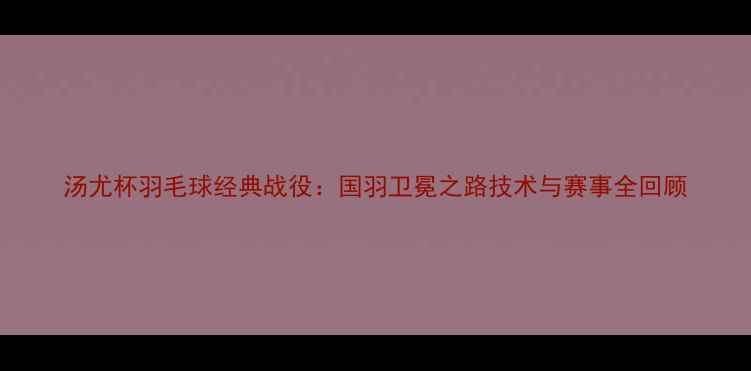 图片 汤尤杯羽毛球经典战役：国羽卫冕之路技术与赛事全回顾