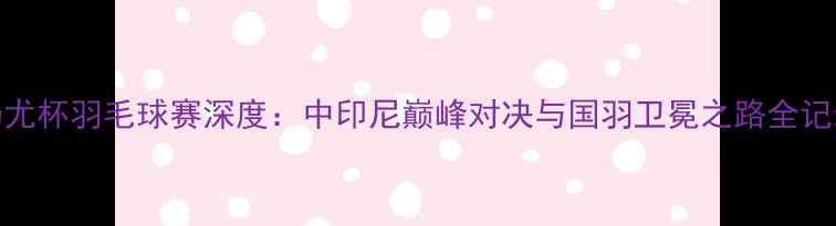 图片 汤尤杯羽毛球赛深度：中印尼巅峰对决与国羽卫冕之路全记录