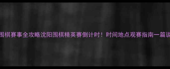 图片 沈阳围棋赛事全攻略沈阳围棋精英赛倒计时！时间地点观赛指南一篇说清🏮