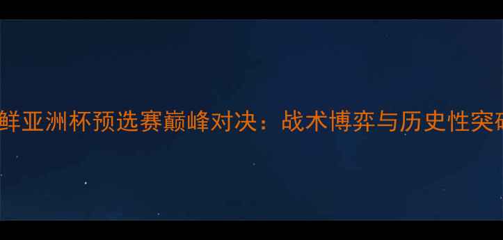 图片 沙特VS朝鲜亚洲杯预选赛巅峰对决：战术博弈与历史性突破的深度1