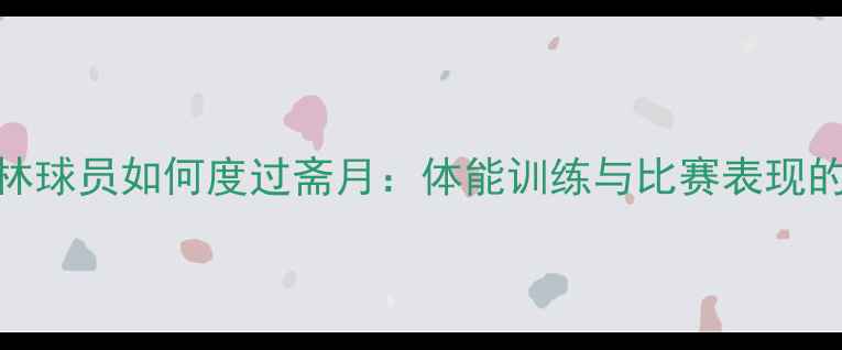 图片 沙特穆斯林球员如何度过斋月：体能训练与比赛表现的平衡之道