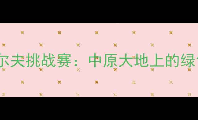 图片 河南国际高尔夫挑战赛：中原大地上的绿色竞技盛宴1