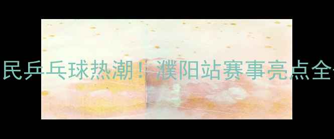 图片 河南濮阳全民乒乓球热潮！濮阳站赛事亮点全+参赛攻略1