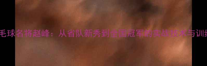 图片 河南羽毛球名将赵峰：从省队新秀到全国冠军的实战技术与训练体系1