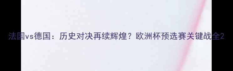 图片 法国vs德国：历史对决再续辉煌？欧洲杯预选赛关键战全2