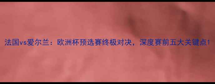 图片 法国vs爱尔兰：欧洲杯预选赛终极对决，深度赛前五大关键点1