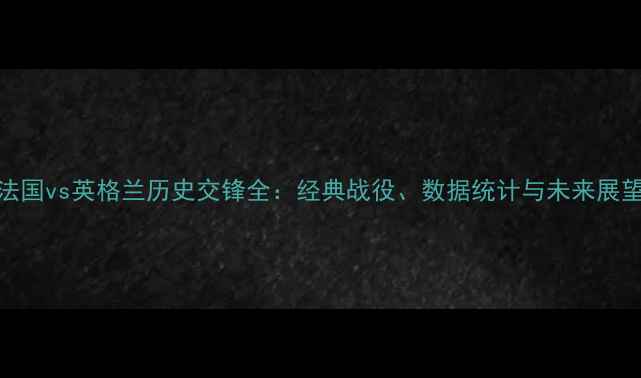 图片 法国vs英格兰历史交锋全：经典战役、数据统计与未来展望