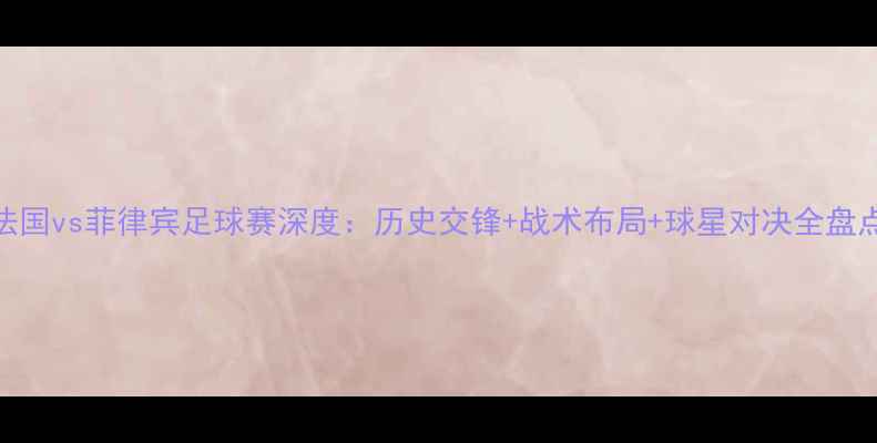 图片 法国vs菲律宾足球赛深度：历史交锋+战术布局+球星对决全盘点