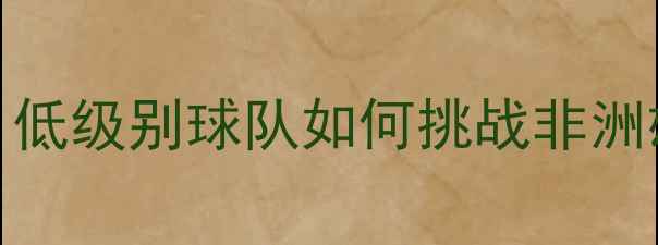 图片 法国杯14决赛南特vs摩洛哥：低级别球队如何挑战非洲雄鹰？战术与数据的终极对决