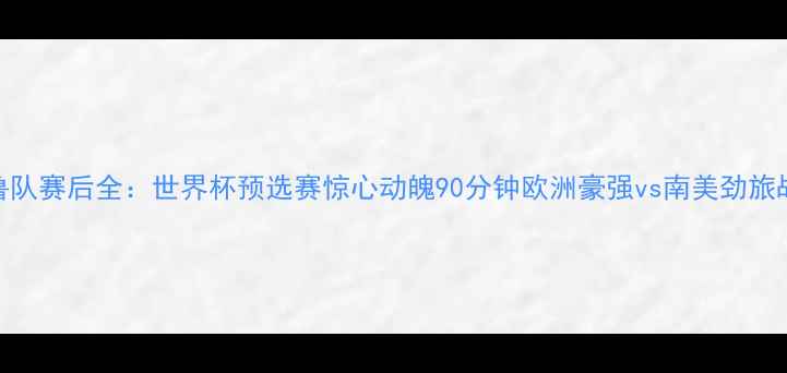 图片 法国队vs秘鲁队赛后全：世界杯预选赛惊心动魄90分钟欧洲豪强vs南美劲旅战术博弈实录