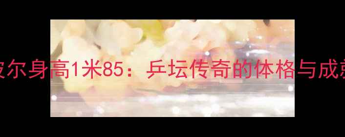 图片 波尔身高1米85：乒坛传奇的体格与成就