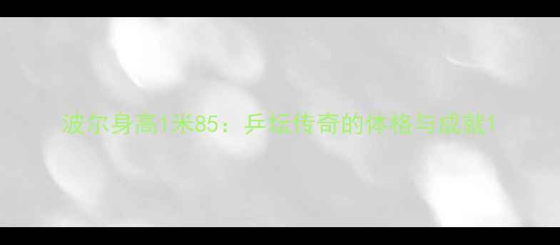 图片 波尔身高1米85：乒坛传奇的体格与成就1