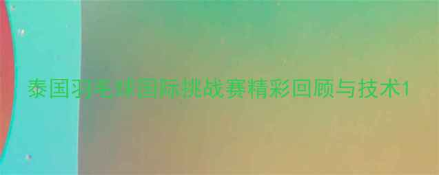 图片 泰国羽毛球国际挑战赛精彩回顾与技术1