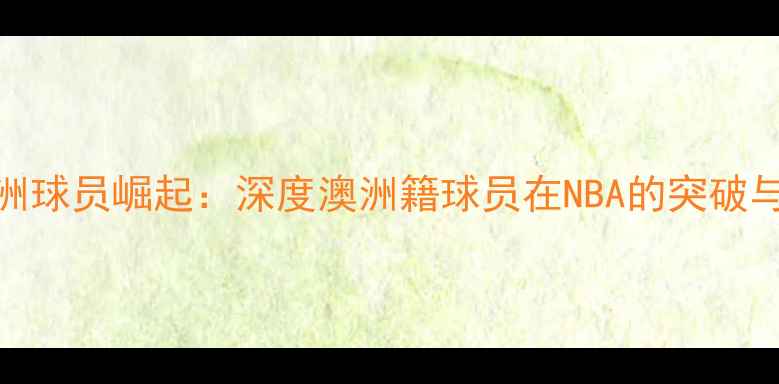 图片 洛杉矶火花澳洲球员崛起：深度澳洲籍球员在NBA的突破与赛季关键表现
