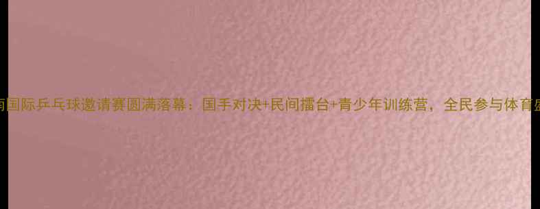 图片 济南国际乒乓球邀请赛圆满落幕：国手对决+民间擂台+青少年训练营，全民参与体育盛宴