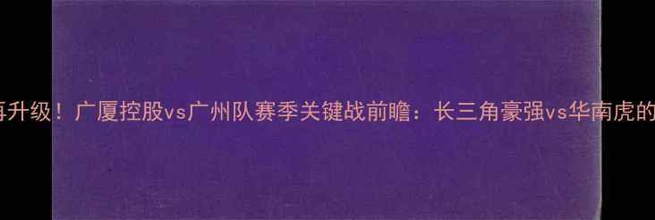 图片 浙江德比再升级！广厦控股vs广州队赛季关键战前瞻：长三角豪强vs华南虎的攻防对决1