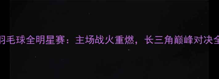 图片 浙江羽毛球全明星赛：主场战火重燃，长三角巅峰对决全纪录