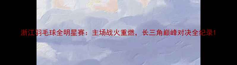 图片 浙江羽毛球全明星赛：主场战火重燃，长三角巅峰对决全纪录1