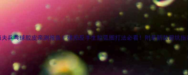 图片 海夫乒乓球胶皮亲测报告！横拍反手生胶弧圈打法必看！附最新款避坑指南