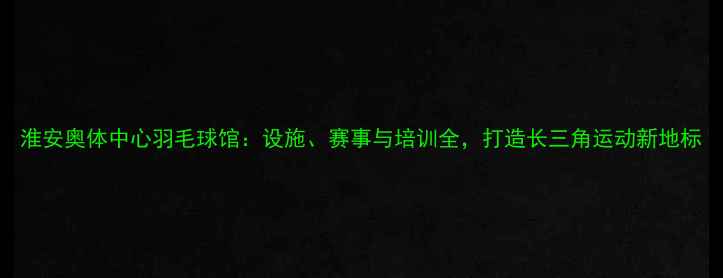 图片 淮安奥体中心羽毛球馆：设施、赛事与培训全，打造长三角运动新地标
