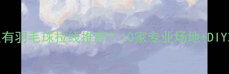 图片 深圳哪里有羽毛球拉线推荐？10家专业场地+DIY攻略全✨