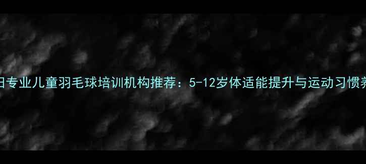 图片 深圳福田专业儿童羽毛球培训机构推荐：5-12岁体适能提升与运动习惯养成指南